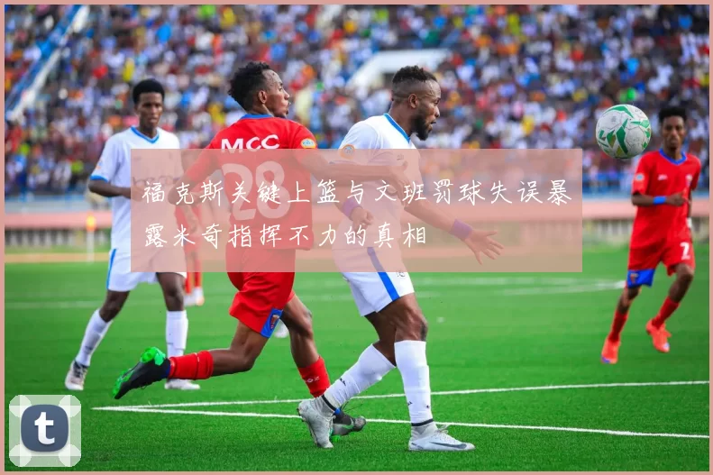 福克斯关键上篮与文班罚球失误暴露米奇指挥不力的真相