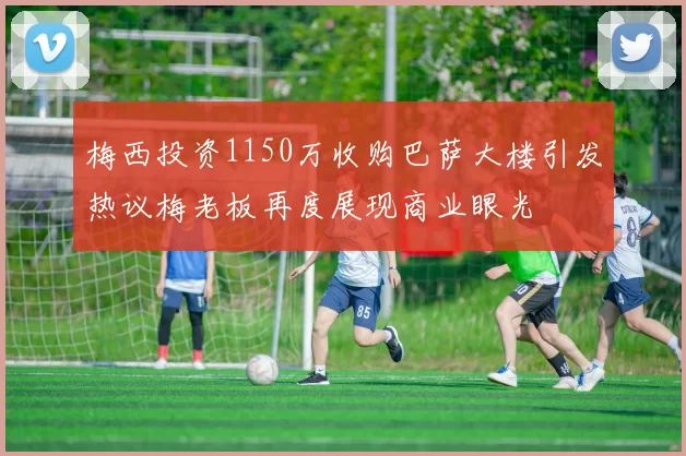 梅西投资1150万收购巴萨大楼引发热议梅老板再度展现商业眼光