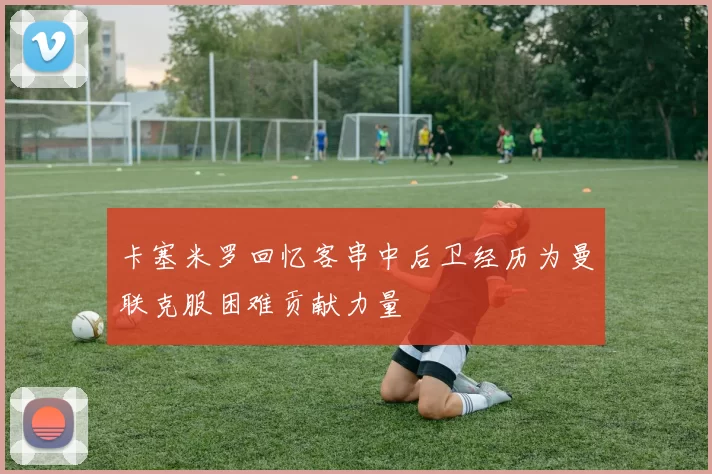 卡塞米罗回忆客串中后卫经历为曼联克服困难贡献力量