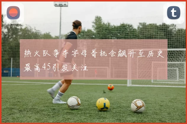 热火队争夺字母哥机会飙升至历史最高45引发关注