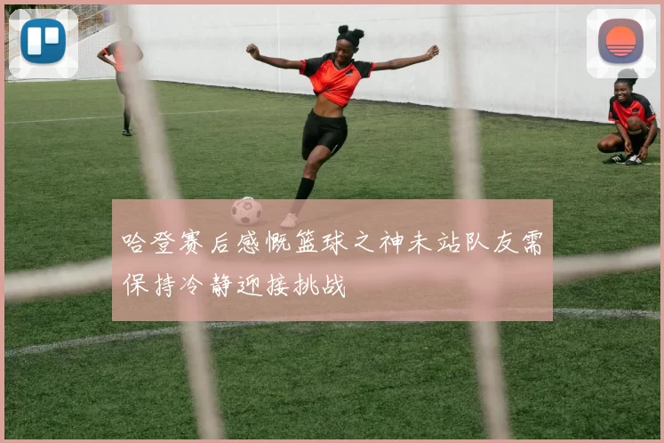 哈登赛后感慨篮球之神未站队友需保持冷静迎接挑战