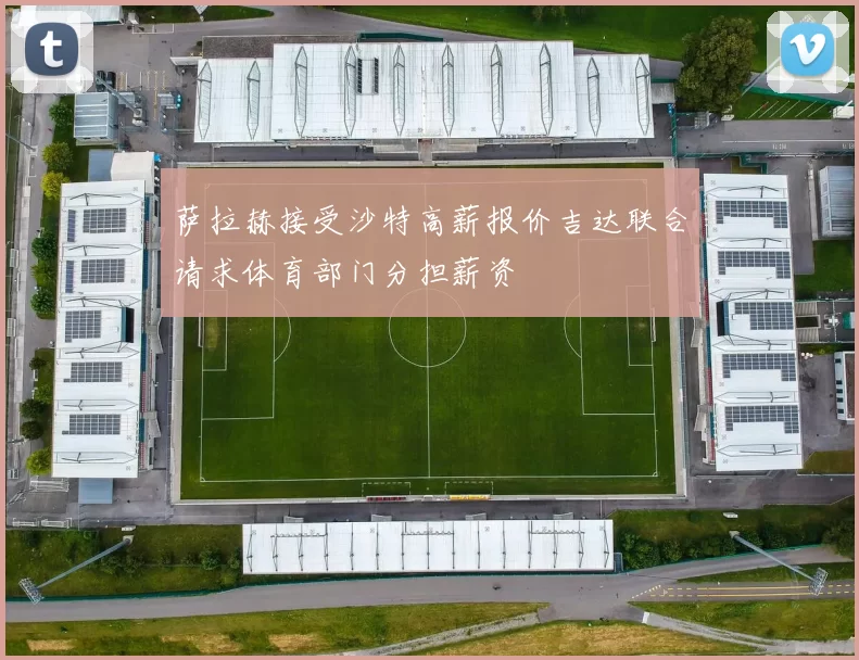 萨拉赫接受沙特高薪报价吉达联合请求体育部门分担薪资