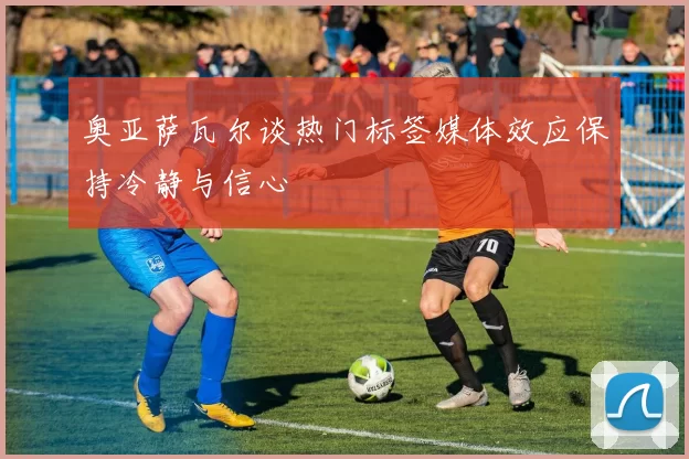 奥亚萨瓦尔谈热门标签媒体效应保持冷静与信心