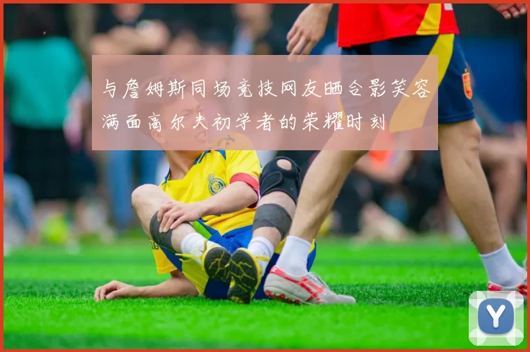 与詹姆斯同场竞技网友晒合影笑容满面高尔夫初学者的荣耀时刻