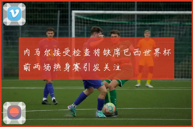 内马尔接受检查将缺席巴西世界杯前两场热身赛引发关注
