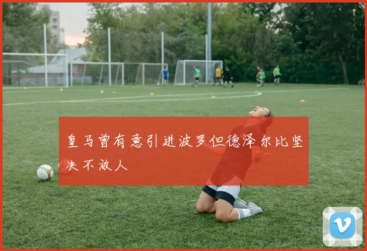 皇马曾有意引进波罗但德泽尔比坚决不放人