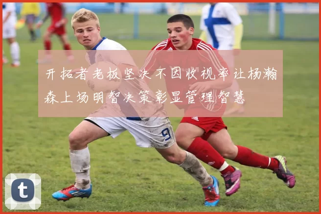 开拓者老板坚决不因收视率让杨瀚森上场明智决策彰显管理智慧