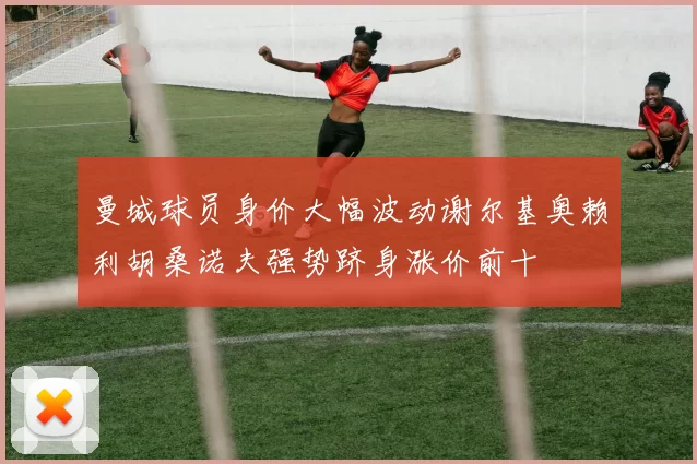 曼城球员身价大幅波动谢尔基奥赖利胡桑诺夫强势跻身涨价前十