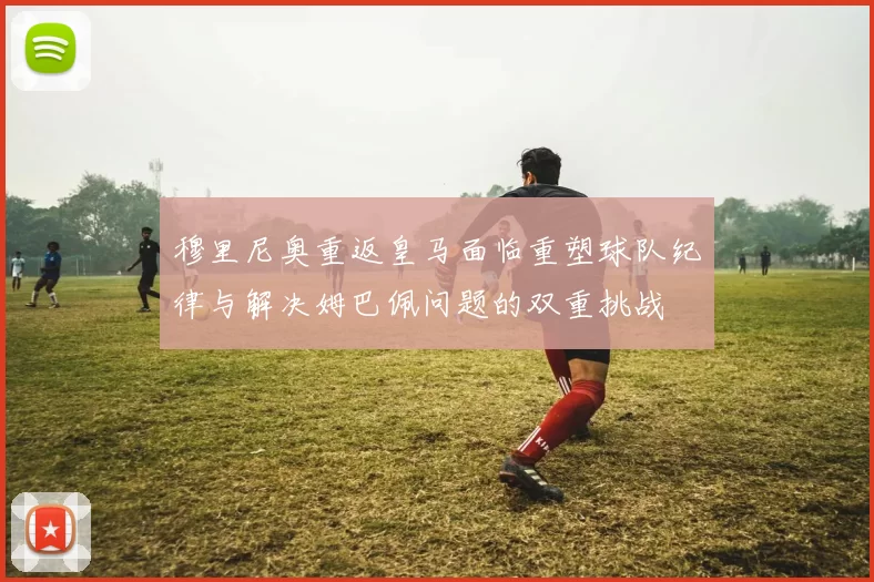 穆里尼奥重返皇马面临重塑球队纪律与解决姆巴佩问题的双重挑战