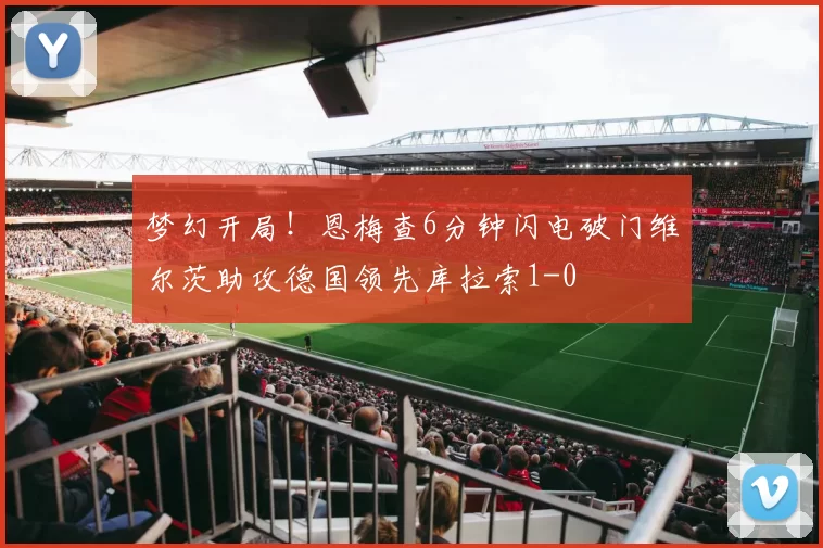 梦幻开局！恩梅查6分钟闪电破门维尔茨助攻德国领先库拉索1-0