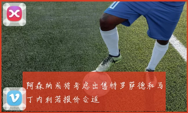阿森纳或将考虑出售特罗萨德和马丁内利若报价合适