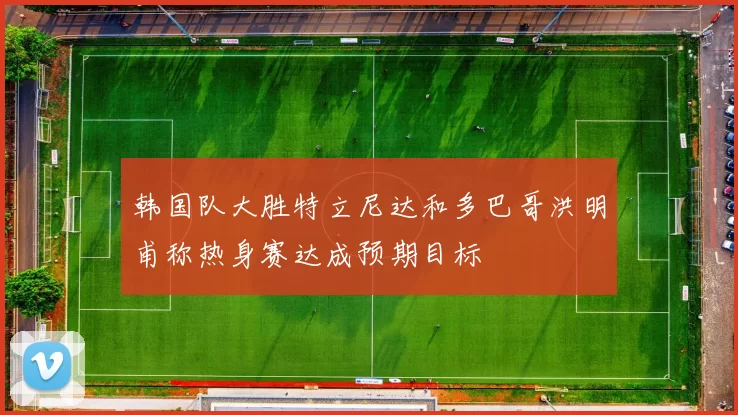 韩国队大胜特立尼达和多巴哥洪明甫称热身赛达成预期目标